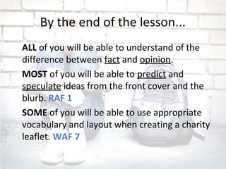 By the end of the lesson...
ALL of you will be able to understand of the
difference between fact and opinion.
MOST of you will be able to predict and
speculate ideas from the front cover and the
blurb. RAF 1
SOME of you will be able to use appropriate
vocabulary and layout when creating a charity
leaflet. WAF 7
 