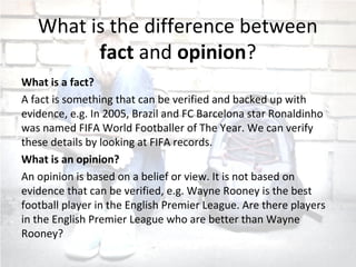 What is the difference between
fact and opinion?
What is a fact?
A fact is something that can be verified and backed up with
evidence, e.g. In 2005, Brazil and FC Barcelona star Ronaldinho
was named FIFA World Footballer of The Year. We can verify
these details by looking at FIFA records.
What is an opinion?
An opinion is based on a belief or view. It is not based on
evidence that can be verified, e.g. Wayne Rooney is the best
football player in the English Premier League. Are there players
in the English Premier League who are better than Wayne
Rooney?
 