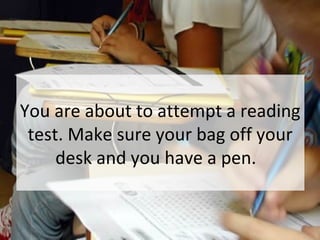 You are about to attempt a reading
test. Make sure your bag off your
desk and you have a pen.
 