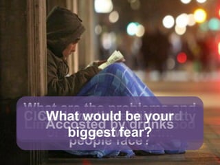 Imagine you were homeless...
What are the problems and
dangers that homeless
people face?
Nowhere to wash, shower,
or brush your teeth.
Nowhere to sleepLimited money to buy food
Clothes become dirty, tatty
and worn
Cold weather (rain and
snow)
Accosted by drunks
What would be your
biggest fear?
 