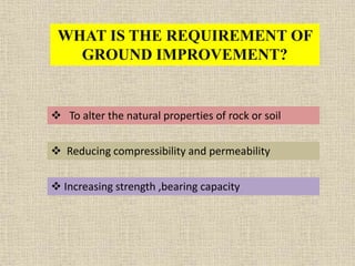 WHAT IS THE REQUIREMENT OF
GROUND IMPROVEMENT?
 To alter the natural properties of rock or soil
 Reducing compressibility and permeability
 Increasing strength ,bearing capacity
 