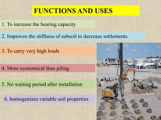 FUNCTIONS AND USES
1. To increase the bearing capacity
2. Improves the stiffness of subsoil to decrease settlements
3. To carry very high loads
4. More economical than piling
5. No waiting period after installation
6. homogenizes variable soil properties
 