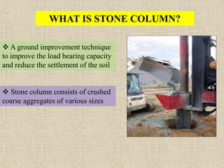 WHAT IS STONE COLUMN?
 A ground improvement technique
to improve the load bearing capacity
and reduce the settlement of the soil
 Stone column consists of crushed
coarse aggregates of various sizes
 