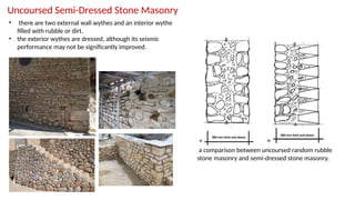 Uncoursed Semi-Dressed Stone Masonry
• there are two external wall wythes and an interior wythe
filled with rubble or dirt.
• the exterior wythes are dressed, although its seismic
performance may not be significantly improved.
a comparison between uncoursed random rubble
stone masonry and semi-dressed stone masonry.
 
