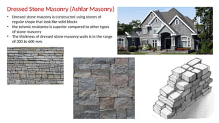 Dressed Stone Masonry (Ashlar Masonry)
• Dressed stone masonry is constructed using stones of
regular shape that look like solid blocks
• the seismic resistance is superior compared to other types
of stone masonry
• The thickness of dressed stone masonry walls is in the range
of 300 to 600 mm.
 