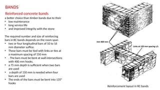 Reinforced concrete bands
BANDS
a better choice than timber bands due to their
• low maintenance
• long service life
• and improved integrity with the stone
The required number and size of reinforcing
bars in RC bands depends on the room span
• two or four longitudinal bars of 10 to 16
mm diameter suffice.
• These bars must be tied with links or ties at
a maximum spacing of 150 mm
• . The bars must be bent at wall intersections
with 400 mm hooks.
• a 75 mm depth is sufficient when two bars
are used
• a depth of 150 mm is needed when four
bars are used
• The ends of the bars must be bent into 135°
hooks
Reinforcement layout in RC bands
 