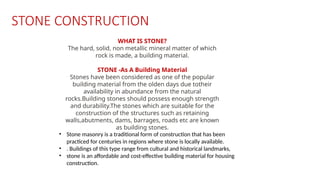 • Stone masonry is a traditional form of construction that has been
practiced for centuries in regions where stone is locally available.
• . Buildings of this type range from cultural and historical landmarks,
• stone is an affordable and cost-effective building material for housing
construction.
STONE CONSTRUCTION
WHAT IS STONE?
The hard, solid, non metallic mineral matter of which
rock is made, a building material.
STONE -As A Building Material
Stones have been considered as one of the popular
building material from the olden days due totheir
availability in abundance from the natural
rocks.Building stones should possess enough strength
and durability.The stones which are suitable for the
construction of the structures such as retaining
walls,abutments, dams, barrages, roads etc are known
as building stones.
 