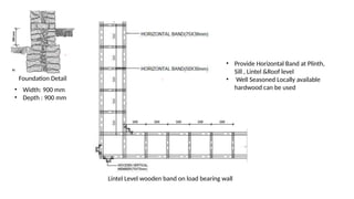 Foundation Detail
• Width: 900 mm
• Depth : 900 mm
• Provide Horizontal Band at Plinth,
Sill , Lintel &Roof level
• Well Seasoned Locally available
hardwood can be used
Lintel Level wooden band on load bearing wall
 