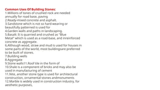 Common Uses Of Building Stones:
1.Millions of tones of crushed rock are needed
annually for road base, paving
2.Ready-mixed concrete and asphalt.
3.Sandstone which is not so hard-wearing or
beautifully patterned is used for
4.Garden walls and paths in landscaping.
5.Basalt: It is quarried and crushed as "Blue
Metal" which is used as a road-base, and inreinforced
concrete as aggregate.
6.Although wood, straw and mud is used for houses in
some parts of the world, most buildingsare preferred
to be built of stones.
7.Building wells
8.Aggregate
9.Stone walls11.Roof tile in the form of
10.Shale is a component of bricks and may also be
used in manufacturing of cement
11.Nite, another stone type is used for architectural
construction, ornamental stones andmonuments
12.Marble is widely used in construction industry, for
aesthetic purposes,
 