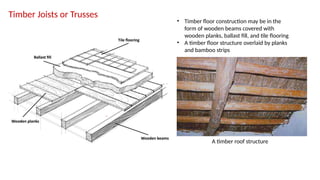 Timber Joists or Trusses
• Timber floor construction may be in the
form of wooden beams covered with
wooden planks, ballast fill, and tile flooring
• A timber floor structure overlaid by planks
and bamboo strips
A timber roof structure
 
