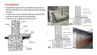 Foundations
• Foundations support the wall weight and provide an
interface between the underlying soil and the building
structure.
• In most cases, stone masonry walls are supported by
continuous stone masonry strip footings
• In some cases, footings do not exist at all
 