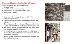 Uncoursed Random Rubble Stone Masonry
Stone used for this type of construction is of
• irregular shape
• small or medium-size river stones
• smooth stone boulders with rounded edges
• stones from a quarry
• these round stones are partially dressed to achieve a
relatively regular shape
• usually laid in a low-strength mortar such as mud or lime
mortar.
• The walls consist of two wythes and the space between the
wythes is filled with mud, small stones and pieces of rubble.
• The wall thickness is usually on the order of 600 mm, but it
can be excessively large—up to 2 m.
• In many instances, the exterior walls in the building are
constructed first and the interior walls are constructed later
without any connection.
• Rooms in these buildings are generally small and there are
few small wall openings
 