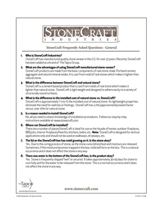 ©2008 Headwaters. All rights reserved. SC7465–CT 6/08
www.stonecraft.com
Who is StoneCraft Industries?1.
StoneCrafthasmanufacturedqualitystoneveneerintheU.S.forover37years.Recently,StoneCraft
hasbeenaddedasabrandof TheTapcoGroup.
What are the advantages of using StoneCraft manufactured stone veneer?2.
StoneCraftproductsaremadefromthebasiccomponentsofrealstone;shale,Portlandcement,
aggregateandnaturalmineraloxides.Itiscastfrommoldofrealstoneswhichmakesitlighterthan
naturalstone.
What is the diﬀerence between StoneCraft and natural stone?3.
StoneCraftisacementbasedproductthatiscastfrommoldsofrealstonewhichmakesit
lighterthannaturalstone. StoneCraftislightweightanddesignedtoadhereeasilytoavarietyof
structurallysoundsurfaces.
What is the diﬀerence in the installed cost of natural stone vs. StoneCraft?4.
StoneCraftisapproximately¹⁄₃to½theinstalledcostofnaturalstone. Itslightweightproperties
eliminatetheneedforwalltiesorfootings. StoneCrafthasa2%(approximately)wastefactor
versus over10%fornaturalstone.
Is a mason needed to install StoneCraft?5.
No,allyouneedisabasicknowledgeofinstallationprocedures. Followourstep-by-step
instructionsavailableat:www.stonecraft.com
Where can StoneCraft be installed?6.
ThereareanumberofplacesStoneCraftisidealforuseonthefaçadeofhomes,outdoorﬁreplaces,
BBQpits,interiorﬁreplaces/hearths,kitchens,baths,etc. Note: StoneCraftisdesignedforvertical
applicationsonlyandshouldnotbeusedonwalkways,driveways,etc.
The lid on the StoneCraft box has mold growing on it. Is the stone okay?7.
Yes. Duetothecuringprocessofstone,asthestonecures(dries)heatandmoisturearereleased.
Sometimes,ifthemoisturebecomestrappedinthebox,moldwillformonthebox. Thisisanatural
occurrenceanditdoesnotaﬀectthestoneinanyway.
There was water in the bottom of the StoneCraft box, is the product okay?8.
Yes. Stoneisfrequentlyshipped“wet”oruncured. Ittakesapproximately30-45daysforstoneto
curefullyandforthewatertobereleasedfromthestone. Thisisanormaloccurrenceanditdoes
notaﬀectthestoneinanyway.
www.theTapcoGroup.com
StoneCraft Frequently Asked Questions - General
 