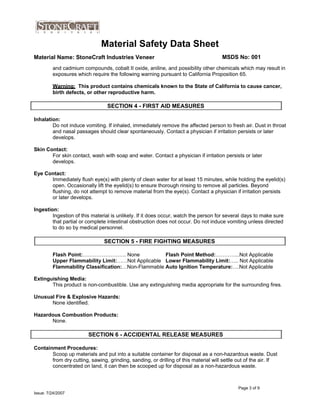 Material Safety Data Sheet
Material Name: StoneCraft Industries Veneer MSDS No: 001
and cadmium compounds, cobalt II oxide, aniline, and possibility other chemicals which may result in
exposures which require the following warning pursuant to California Proposition 65.
Flash Point:……………………. None Flash Point Method:…………..Not Applicable
Upper Flammability Limit:……Not Applicable Lower Flammability Limit:….. Not Applicable
Flammability Classification:…Non-Flammable Auto Ignition Temperature:….Not Applicable
Extinguishing Media:
This product is non-combustible. Use any extinguishing media appropriate for the surrounding fires.
Unusual Fire & Explosive Hazards:
None identified.
Hazardous Combustion Products:
None.
Containment Procedures:
Scoop up materials and put into a suitable container for disposal as a non-hazardous waste. Dust
from dry cutting, sawing, grinding, sanding, or drilling of this material will settle out of the air. If
concentrated on land, it can then be scooped up for disposal as a non-hazardous waste.
Page 3 of 9
Issue: 7/24/2007
SECTION 6 - ACCIDENTAL RELEASE MEASURES
SECTION 5 - FIRE FIGHTING MEASURES
Skin Contact:
For skin contact, wash with soap and water. Contact a physician if irritation persists or later
develops.
Eye Contact:
Immediately flush eye(s) with plenty of clean water for at least 15 minutes, while holding the eyelid(s)
open. Occasionally lift the eyelid(s) to ensure thorough rinsing to remove all particles. Beyond
flushing, do not attempt to remove material from the eye(s). Contact a physician if irritation persists
or later develops.
Ingestion:
Ingestion of this material is unlikely. If it does occur, watch the person for several days to make sure
that partial or complete intestinal obstruction does not occur. Do not induce vomiting unless directed
to do so by medical personnel.
Warning: This product contains chemicals known to the State of California to cause cancer,
birth defects, or other reproductive harm.
Inhalation:
Do not induce vomiting. If inhaled, immediately remove the affected person to fresh air. Dust in throat
and nasal passages should clear spontaneously. Contact a physician if irritation persists or later
develops.
SECTION 4 - FIRST AID MEASURES
 