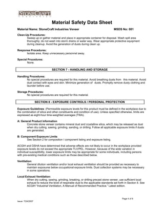 Material Safety Data Sheet
Material Name: StoneCraft Industries Veneer
Clean-Up Procedures:
MSDS No: 001
Sweep up or gather material and place in appropriate container for disposal. Wash spill area
thoroughly; do not wash into storm drains or water way. Wear appropriate protective equipment
during cleanup. Avoid the generation of dusts during clean up.
Response Procedures:
Isolate area. Keep unnecessary personnel away.
Special Procedures:
None.
Handling Procedures:
No special procedures are required for this material. Avoid breathing dusts from this material. Avoid
dust contact with eyes and skin. Minimize generation of dusts. Promptly remove dusty clothing and
SECTION 7 - HANDLING AND STORAGE
launder before use.
Storage Procedures:
No special procedures are required for this material.
Exposure Guidelines: (Permissible exposure levels for this product must be defined in the workplace due to
SECTION 8 - EXPOSURE CONTROLS / PERSONAL PROTECTION
the combination of silica and other constituents and condition of use). Unless specified otherwise, limits are
expressed as eight-hour time-weighted averages (TWA).
A: General Product Information
Concrete stone veneer contains mineral dust and crystalline silica, which may be released as dust
when dry cutting, sawing, grinding, sanding, or drilling. Follow all applicable exposure limits if dusts
are generated.
B: Component Exposure Limits
See Section 2 for composition / component listing and exposure listing.
ACGIH and OSHA have determined that adverse effects are not likely to occur in the workplace provided
exposure levels do not exceed the appropriate TLV/PEL. However, because of the wide variation in
individual susceptibility, lower exposure limits may be appropriate for some individuals, including persons
with pre-existing medical conditions such as those described below.
Ventilation:
General dilution ventilation and/or local exhaust ventilation should be provided as necessary to
maintain exposures below occupational exposure limits. Dust collection systems may be necessary
in some operations.
Local Exhaust Ventilation:
When dry cutting, sawing, grinding, breaking, or drilling precast stone veneer, use sufficient local
exhaust to reduce the level of respirable dust to the applicable standards set forth in Section II. See
ACGIH “Industrial Ventilation, A Manual of Recommended Practice.” Latest edition.
Page 4 of 9
Issue: 7/24/2007
 