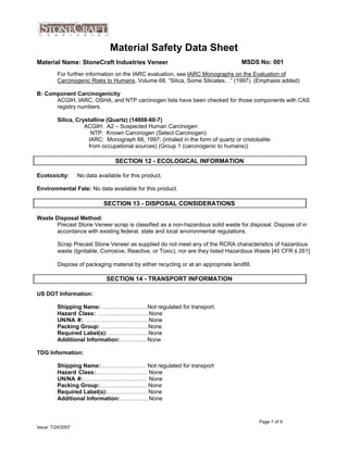 Material Safety Data Sheet
Material Name: StoneCraft Industries Veneer MSDS No: 001
For further information on the IARC evaluation, see IARC Monographs on the Evaluation of
Carcinogenic Risks to Humans, Volume 68, “Silica, Some Silicates…” (1997). (Emphasis added)
B: Component Carcinogenicity
ACGIH, IARC, OSHA, and NTP carcinogen lists have been checked for those components with CAS
registry numbers.
Silica, Crystalline (Quartz) (14808-60-7)
ACGIH: A2 – Suspected Human Carcinogen
NTP: Known Carcinogen (Select Carcinogen)
IARC: Monograph 68, 1997; (inhaled in the form of quartz or cristobalite
from occupational sources) (Group 1 (carcinogenic to humans))
Ecotoxicity: No data available for this product.
Environmental Fate: No data available for this product.
Waste Disposal Method:
SECTION 12 - ECOLOGICAL INFORMATION
Precast Stone Veneer scrap is classified as a non-hazardous solid waste for disposal. Dispose of in
accordance with existing federal, state and local environmental regulations.
Scrap Precast Stone Veneer as supplied do not meet any of the RCRA characteristics of hazardous
waste (Ignitable, Corrosive, Reactive, or Toxic), nor are they listed Hazardous Waste [40 CFR § 261]
Dispose of packaging material by either recycling or at an appropriate landfill.
SECTION 14 - TRANSPORT INFORMATION
SECTION 13 - DISPOSAL CONSIDERATIONS
US DOT Information:
Shipping Name: ……………………Not regulated for transport.
Hazard Class: ………………………None
UN/NA #:. ……………………………None
Packing Group: ……….……………None
Required Label(s): …………………None
Additional Information:………….. None
TDG Information:
Shipping Name:…………………… Not regulated for transport
Hazard Class:……………………… None
UN/NA #:……………………………. None
Packing Group:……………………. None
Required Label(s):………………… None
Additional Information:…………... None
Page 7 of 9
Issue: 7/24/2007
 