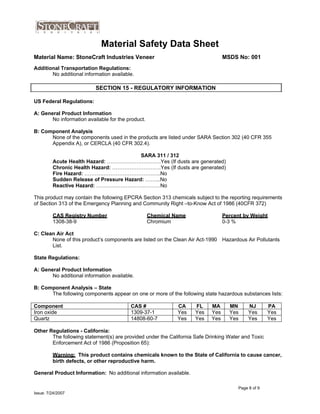 Material Safety Data Sheet
US Federal Regulations:
A: General Product Information
No information available for the product.
B: Component Analysis
None of the components used in the products are listed under SARA Section 302 (40 CFR 355
Appendix A), or CERCLA (40 CFR 302.4).
SARA 311 / 312
Acute Health Hazard: ………………………….Yes (If dusts are generated)
Chronic Health Hazard: ……………………….Yes (If dusts are generated)
Fire Hazard: ……………………………………..No
Sudden Release of Pressure Hazard: ……...No
Reactive Hazard: ……………………….………No
This product may contain the following EPCRA Section 313 chemicals subject to the reporting requirements
of Section 313 of the Emergency Planning and Community Right –to-Know Act of 1986 (40CFR 372)
CAS Registry Number
1308-38-9
Chemical Name
Chromium
Percent by Weight
0-3 %
C: Clean Air Act
None of this product’s components are listed on the Clean Air Act-1990
List.
Hazardous Air Pollutants
State Regulations:
A: General Product Information
No additional information available.
B: Component Analysis – State
The following components appear on one or more of the following state hazardous substances lists:
Component CAS # CA FL MA MN NJ PA
Iron oxide 1309-37-1 Yes Yes Yes Yes Yes Yes
Quartz 14808-60-7 Yes Yes Yes Yes Yes Yes
SECTION 15 - REGULATORY INFORMATION
Material Name: StoneCraft Industries Veneer
Additional Transportation Regulations:
No additional information available.
MSDS No: 001
Other Regulations - California:
The following statement(s) are provided under the California Safe Drinking Water and Toxic
Enforcement Act of 1986 (Proposition 65):
Warning: This product contains chemicals known to the State of California to cause cancer,
birth defects, or other reproductive harm.
General Product Information: No additional information available.
Page 8 of 9
Issue: 7/24/2007
 