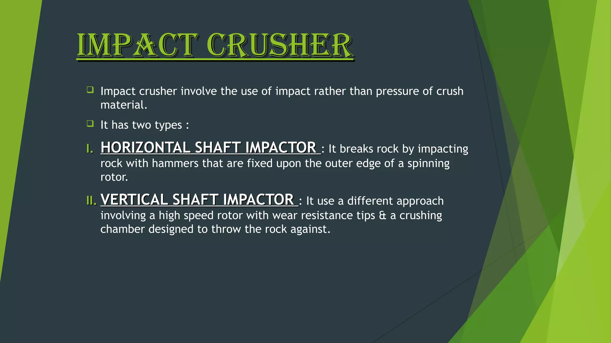 IMPACT CRUSHERIMPACT CRUSHER
 Impact crusher involve the use of impact rather than pressure of crush
material.
 It has two types :
I.I. HORIZONTAL SHAFT IMPACTORHORIZONTAL SHAFT IMPACTOR : It breaks rock by impacting
rock with hammers that are fixed upon the outer edge of a spinning
rotor.
II.II. VERTICAL SHAFT IMPACTORVERTICAL SHAFT IMPACTOR : It use a different approach
involving a high speed rotor with wear resistance tips & a crushing
chamber designed to throw the rock against.
 
