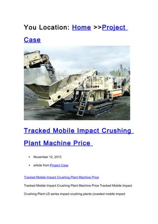 You Location: Home >>Project
Case

Tracked Mobile Impact Crushing
Plant Machine Price
•

November 12, 2013

•

article from:Project Case

Tracked Mobile Impact Crushing Plant Machine Price
Tracked Mobile Impact Crushing Plant Machine Price Tracked Mobile Impact
Crushing Plant LD series impact crushing plants (crawled mobile impact

 
