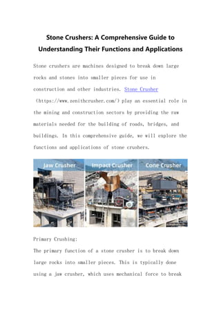 Stone Crushers: A Comprehensive Guide to
Understanding Their Functions and Applications
Stone crushers are machines designed to break down large
rocks and stones into smaller pieces for use in
construction and other industries. Stone Crusher
（https://www.zenithcrusher.com/）play an essential role in
the mining and construction sectors by providing the raw
materials needed for the building of roads, bridges, and
buildings. In this comprehensive guide, we will explore the
functions and applications of stone crushers.
Primary Crushing:
The primary function of a stone crusher is to break down
large rocks into smaller pieces. This is typically done
using a jaw crusher, which uses mechanical force to break
 