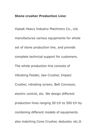 Stone crusher Production Line:



Vipeak Heavy Industry Machinery Co., Ltd.


manufactures various equipments for whole


set of stone production line, and provide


complete technical support for customers.


The whole production line consists of


Vibrating Feeder, Jaw Crusher, Impact


Crusher, vibrating screen, Belt Conveyor,


electric control, etc. We design different


production lines ranging 50 t/h to 500 t/h by


combining different models of equipments


also matching Cone Crusher, deduster, etc.It
 