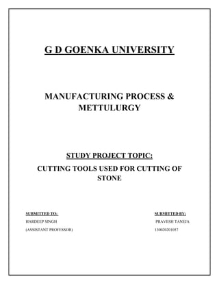 G D GOENKA UNIVERSITY
MANUFACTURING PROCESS &
METTULURGY
STUDY PROJECT TOPIC:
CUTTING TOOLS USED FOR CUTTING OF
STONE
SUBMITTED TO: SUBMITTED BY:
HARDEEP SINGH PRAVESH TANEJA
(ASSISTANT PROFESSOR) 130020201057
 