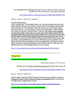 ‫إسرائيل فرأوه عريانا أحسن ما خلق ال وأبرأه مما يقولون وقام الحجر فأخذ ثوبه فلبسه وطفق بالحجر ضربا‬
                                  ‫بعصاه فوال إن بالحجر لندبا من أثر ضربه ثلثا أو أربعا أو خمسا فذلك قوله‬

                      http://hadith.al-islam.com/Page.aspx?pageid=192&BookID=24&PID=3230

Bukhari :: Book 4 :: Volume 55 :: Hadith 616

Narrated Abu Huraira:
Allah's Apostle said, "(The Prophet) Moses was a shy person and used to cover his
body completely because of his extensive shyness. One of the children of Israel hurt
him by saying, 'He covers his body in this way only because of some defect in his
skin, either leprosy or scrotal hernia, or he has some other defect.' Allah wished to
clear Moses of what they said about him, so one day while Moses was in seclusion,
he took off his clothes and put them on a stone and started taking a bath. When he
had finished the bath, he moved towards his clothes so as to take them, but the stone
took his clothes and fled; Moses picked up his stick and ran after the stone saying,
'O stone! Give me my garment!' Till he reached a group of Bani Israel who saw him
naked then, and found him the best of what Allah had created, and Allah cleared
him of what they had accused him of. The stone stopped there and Moses took and
put his garment on and started hitting the stone with his stick. By Allah, the stone
still has some traces of the hitting, three, four or five marks.

http://www.quranexplorer.com/hadith/english/Hadith/bukhari/004.055.616.html

....................................................................................................................................

Talking Stones

A stone in Mecca used to pay salutations to Muhammad.

                                                                               Sahih Muslim (arabic) # 2277 ‫صحيح مسلم‬

              ‫قال رسول ال صلى ال عليه وسلم إني لعرف حجرا بمكة كان يسلم علي قبل أن أبعث إني لعرفه الن‬

                      http://hadith.al-islam.com/Page.aspx?pageid=192&BookID=25&PID=4294

Muslim :: Book 30 : Hadith 5654

Jabir b. Samura reported Allah's Messenger (may peace be upon him) as saying: I
recognise the stone in Mecca which used to pay me salutations before my advent as
a Prophet and I recognise that even now.

http://www.quranexplorer.com/hadith/english/Hadith/muslim/030.5654.html

A stone will say: O Muslim! There's a Jew behind me.
 