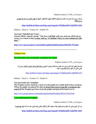 Bukhari (arabic) # 3398 ‫صحيح البخارى‬

     ‫سمعت رسول ال صلى ال عليه وسلم يقول تقاتلكم اليهود فتسلطون عليهم ثم يقول الحجر يا مسلم هذا يهودي‬
                                                                                            ‫ورائي فاقتله‬

                http://hadith.al-islam.com/Page.aspx?pageid=192&BookID=24&PID=3410

Bukhari :: Book 4 :: Volume 56 :: Hadith 791

Narrated 'Abdullah bin 'Umar:
I heard Allah's Apostle saying, "The Jews will fight with you, and you will be given
victory over them so that a stone will say, 'O Muslim! There is a Jew behind me; kill
him!' "

http://www.quranexplorer.com/hadith/english/Hadith/bukhari/004.056.791.html

.....................................................................................................................................

Talking Trees

We heard that stem crying like a pregnant she-camel.

                                                                                      Bukhari (arabic) # 876 ‫صحيح البخارى‬

       ‫كان جذع يقوم إليه النبي صلى ال عليه وسلم فلما وضع له المنبر سمعنا للجذع مثل أصوات العشار حتى نزل‬
                                                                  ‫النبي صلى ال عليه وسلم فوضع يده عليه‬

                        http://hadith.al-islam.com/Page.aspx?pageid=192&BookID=24&PID=879

Bukhari :: Book 2 :: Volume 13 :: Hadith 41

Narrated Jabir bin 'Abdullah:
The Prophet used to stand by a stem of a date-palm tree (while delivering a sermon).
When the pulpit was placed for him we heard that stem crying like a pregnant she-
camel till the Prophet got down from the pulpit and placed his hand over it.

http://www.quranexplorer.com/hadith/english/Hadith/bukhari/002.013.041.html

A tree informed the Prophet!

                                                                                    Bukhari (arabic) # 3646 ‫صحيح البخارى‬

  ‫من آذن النبي صلى ال عليه وسلم بالجن ليلة استمعوا القرآن فقال حدثني أبوك يعني عبد ال أنه آذنت بهم شجرة‬

                http://hadith.al-islam.com/Page.aspx?pageid=192&BookID=24&PID=3655
 