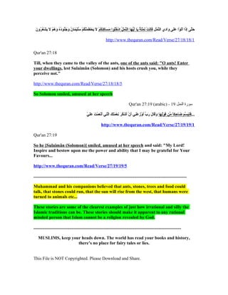 َ‫اَ َّ ق ِ اَ اَ اَ  ِلْ اَ اَ اَ ق ِ َّ  ِلْ ق ِ اَ اَ  ِلْ اَ  ِلْ اَ ي ٌ اَ اَ هُّ اَ َّ  ِلْ ْمُ  ِلْ ْمُْمُ اَ اَ ق ِ اَ ْمُ  ِلْ اَ اَ  ِلْ ق ِ اَ َّ ْمُ  ِلْ ْمُ اَ  ِلْ اَ ْمُ اَ ْمُ ْمُ ْمُ ْمُ اَ ْمُ  ِلْ اَ اَ ْمُ ْمُ ا‬
 ‫حتى إذا أتوا على وادي النمل قالت نملة يا أيها النمل ادخلوا مساكنكم ل يحطمنكم سليمان وجنوده وهم ل يش ِلْعرون‬

                                                                                                      http://www.thequran.com/Read/Verse/27/18/18/1

Qur'an 27:18

Till, when they came to the valley of the ants, one of the ants said: "O ants! Enter
your dwellings, lest Sulaimân (Solomon) and his hosts crush you, while they
perceive not."

http://www.thequran.com/Read/Verse/27/18/18/5

So Solomon smiled, amused at her speech

                                                                                                                                        Qur'an 27:19 (arabic) - 19 ‫سورة النمل‬

                                                                           ّ.. َ‫اَ اَ اَ َّ اَ اَ ق ِ  ً ِّ اَ  ِلْ ق ِ اَ اَ اَ اَ اَ ِّ اَ  ِلْ ق ِ  ِلْ ق ِ اَ  ِلْ اَ  ِلْ ْمُ اَ ق ِ  ِلْ اَ اَ اَ َّ ق ِ اَ  ِلْ اَ  ِلْ اَ اَ ا‬
                                                                           ‫...فتبسم ضاحكا من قولها وقال رب أوزعني أن أشكر نعمتك التي أنعمت علي‬

                                                                                               http://www.thequran.com/Read/Verse/27/19/19/1

Qur'an 27:19

So he [Sulaimân (Solomon)] smiled, amused at her speech and said: "My Lord!
Inspire and bestow upon me the power and ability that I may be grateful for Your
Favours...

http://www.thequran.com/Read/Verse/27/19/19/5

.........................................................................................................................................

Muhammad and his companions believed that ants, stones, trees and food could
talk, that stones could run, that the sun will rise from the west, that humans were
turned to animals etc...

These stories are some of the clearest examples of just how irrational and silly the
Islamic traditions can be. These stories should make it apparent to any rational
minded person that Islam cannot be a religion revealed by God.

....................................................................................................................................

    MUSLIMS, keep your heads down. The world has read your books and history,
                     there’s no place for fairy tales or lies.


This File is NOT Copyrighted. Please Download and Share.
 