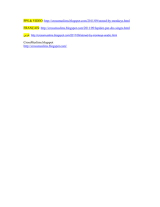 PPS & VIDEO: http://crossmuslims.blogspot.com/2011/09/stoned-by-monkeys.html

FRANÇAIS: http://crossmuslims.blogspot.com/2011/09/lapidee-par-des-singes.html

‫ :عربى‬http://crossmuslims.blogspot.com/2011/09/stoned-by-monkeys-arabic.html

CrossMuslims.blogspot
http://crossmuslims.blogspot.com/
 