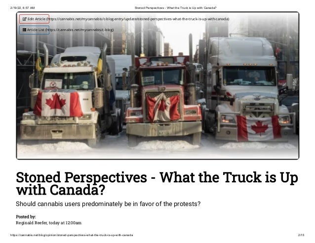 2/19/22, 6:57 AM Stoned Perspectives - What the Truck is Up with Canada?
https://cannabis.net/blog/opinion/stoned-perspectives-what-the-truck-is-up-with-canada 2/15
Stoned Perspectives - What the Truck is Up
with Canada?
Should cannabis users predominately be in favor of the protests?
Posted by:

Reginald Reefer, today at 12:00am
 Edit Article (https://cannabis.net/mycannabis/c-blog-entry/update/stoned-perspectives-what-the-truck-is-up-with-canada)
 Article List (https://cannabis.net/mycannabis/c-blog)
 
