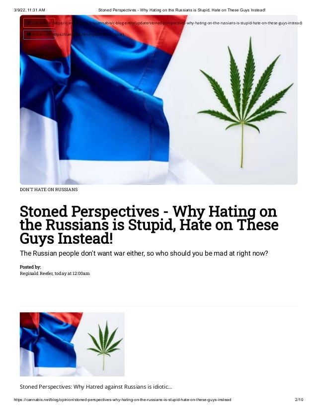 3/9/22, 11:31 AM Stoned Perspectives - Why Hating on the Russians is Stupid, Hate on These Guys Instead!
https://cannabis.net/blog/opinion/stoned-perspectives-why-hating-on-the-russians-is-stupid-hate-on-these-guys-instead 2/10
DON'T HATE ON RUSSIANS
Stoned Perspectives - Why Hating on
the Russians is Stupid, Hate on These
Guys Instead!
The Russian people don't want war either, so who should you be mad at right now?
Posted by:

Reginald Reefer, today at 12:00am
Stoned Perspectives: Why Hatred against Russians is idiotic…
 Edit Article (https://cannabis.net/mycannabis/c-blog-entry/update/stoned-perspectives-why-hating-on-the-russians-is-stupid-hate-on-these-guys-instead)
 Article List (https://cannabis.net/mycannabis/c-blog)
 