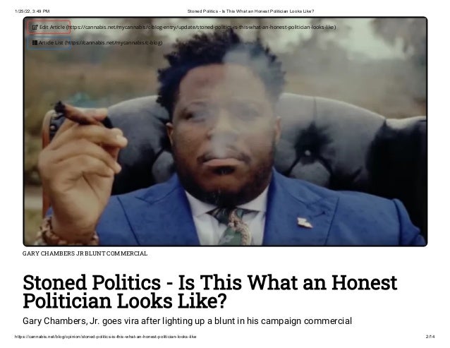 1/25/22, 3:49 PM Stoned Politics - Is This What an Honest Politician Looks Like?
https://cannabis.net/blog/opinion/stoned-politics-is-this-what-an-honest-politician-looks-like 2/14
GARY CHAMBERS JR BLUNT COMMERCIAL
Stoned Politics - Is This What an Honest
Politician Looks Like?
Gary Chambers, Jr. goes vira after lighting up a blunt in his campaign commercial
 Edit Article (https://cannabis.net/mycannabis/c-blog-entry/update/stoned-politics-is-this-what-an-honest-politician-looks-like)
 Article List (https://cannabis.net/mycannabis/c-blog)
 