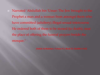  Narrated 'Abdullah bin 'Umar: The Jew brought to the
Prophet a man and a woman from amongst them who
have committed (adultery) illegal sexual intercourse.
He ordered both of them to be stoned (to death), near
the place of offering the funeral prayers beside the
mosque."
(Sahih Al-Bukhari, Volum # 2, Book 23, Hadith # 413)