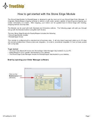 How to get started with the Stone Edge Module
© TrueShip lnc. 2012 Page 1
The Stone Edge Module for ReadyShipper is designed to get the most out of your Stone Edge Order Manager. It
integrates ReadyShipper shipping software to deliver a multi carrier system capable of importing and shipping your
orders individually or in batch. After shipping, your orders can be updated back to Stone Edge with tracking,
shipping method and ship date.
The Module can be used with both Standard and Enterprise editions. The following pages will walk you through
set-up with the Standard edition using Microsoft Access.
The new Stone Edge Module for ReadyShipper includes the following:
• Stone Edge Module Installer
• ReadyShipper Script
This module is configured with a standard set of business rules. It will only import approved orders up to 30 days
old and will predetermine if these orders are shippable. An order is considered shippable if it has not been posted
with a ship date.
To get started:
• You must have Microsoft Access and Stone Edge Order Manager fully installed on your PC.
• ReadyShipper 6.5.0 or greater downloaded to your desktop.
• The Stone Edge Order Manager module for ReadyShipper downloaded to your desktop.
Start by opening your Order Manager software.
Click the
Wrench
Click on the
Maintenance Icon
(Wrench)
 