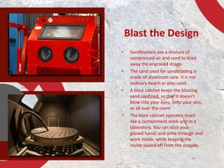 Blast the Design 
• Sandblasters use a mixture of 
compressed air and sand to blast 
away the engraved image. 
• The sand ...