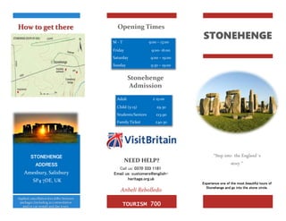 STONEHENGE
Anhelí Rebolledo
NEED HELP?
TOURISM 700
STONEHENGE
ADDRESS
Amesbury, Salisbury
SP4 7DE, UK Experience one of the most beautiful tours of
Stonehenge and go into the stone circle.
How to get there
Call us: 0370 333 1181
Email us: customers@english-
heritage.org.uk
Opening Times
Adult £ 15.00
Child (5-15) £9.30
Students/Seniors £13.90
Family Ticket £40.30
Stonehenge
Admission
M - T 9:00 – 13:00
Friday 9:00- 16:00
Saturday 9:00 – 19:00
Sunday 9:30 – 19:00
“Step into the England´s
story “
Applied cancellation fees differ between
packages (including accommodation
and/or car rental) and day tours.
 