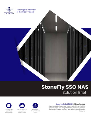 The Original Innovator
of the iSCSI Protocol
StoneFly SSO NAS
Solution Brief
Support for NFS
& CIFS/SMB
NAS protocols
Cloud Connect to
Azure, AWS, or
StoneFly Cloud
Powered by
8th gen patented
NAS OS
Super Scale Out (SSO) NAS Appliances
Highly scalable file storage system with 8th gen NAS OS
(StoneFusion) and integrated data protection, storage
optimization, cloud connect, and advanced monitoring
features.
 