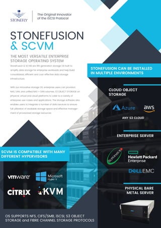 STONEFUSION
& SCVM
THE MOST VERSATILE ENTERPRISE
STORAGE OPERATING SYSTEM
The Original Innovator
of the iSCSI Protocol
StoneFusion & SCVM are 8th generation storage OS built to
simplify data storage for enterprise workloads and help build
consolidated, efﬁcient and cost-effective data storage
infrastructure.
With our innovative storage OS, enterprise users can provision
NAS, SAN, and uniﬁed NAS + SAN volumes, S3 OBJECT STORAGE on
physical, virtual and cloud platforms to cater to a variety of
enterprise use-cases and applications. The storage software also
enables users to integrate a number of data services to ensure
full utilization of available storage space and effective manage-
ment of provisioned storage resources.
OS SUPPORTS NFS, CIFS/SMB, iSCSI, S3 OBJECT
STORAGE and FIBRE CHANNEL STORAGE PROTOCOLS
ENTERPRISE SERVER
CLOUD OBJECT
STORAGE
ANY S3 CLOUD
STONEFUSION CAN BE INSTALLED
IN MULTIPLE ENVIRONMENTS
SCVM IS COMPATIBLE WITH MANY
DIFFERENT HYPERVISORS
PHYSICAL BARE
METAL SERVER
 