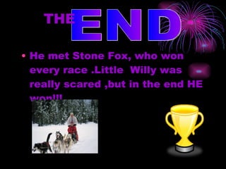 He met Stone Fox, who won every race .Little  Willy was  really scared ,but in the end HE won!!! THE   END 