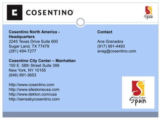 Cosentino North America -
Headquarters
2245 Texas Drive Suite 600
Sugar Land, TX 77479
(281) 494-7277
Cosentino City Center – Manhattan
150 E. 58th Street Suite 399
New York, NY 10155
(646) 891-3653
http://www.cosentino.com
http://www.silestoneusa.com
http://www.dekton.com/usa
http://sensabycosentino.com
Contact
Ana Granados
(917) 991-4493
anag@cosentino.com
 