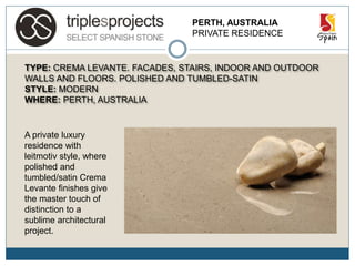 PERTH, AUSTRALIA
PRIVATE RESIDENCE
TYPE: CREMA LEVANTE. FACADES, STAIRS, INDOOR AND OUTDOOR
WALLS AND FLOORS. POLISHED AND TUMBLED-SATIN
STYLE: MODERN
WHERE: PERTH, AUSTRALIA
A private luxury
residence with
leitmotiv style, where
polished and
tumbled/satin Crema
Levante finishes give
the master touch of
distinction to a
sublime architectural
project.
 