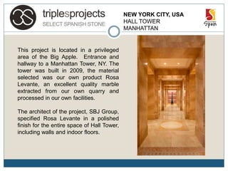 NEW YORK CITY, USA
HALL TOWER
MANHATTAN
This project is located in a privileged
area of the Big Apple. Entrance and
hallway to a Manhattan Tower, NY. The
tower was built in 2009, the material
selected was our own product Rosa
Levante, an excellent quality marble
extracted from our own quarry and
processed in our own facilities.
The architect of the project, SBJ Group,
specified Rosa Levante in a polished
finish for the entire space of Hall Tower,
including walls and indoor floors.
 