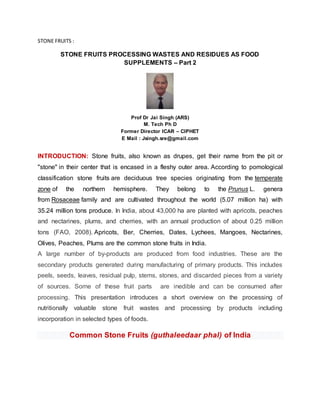 STONE FRUITS :
STONE FRUITS PROCESSING WASTES AND RESIDUES AS FOOD
SUPPLEMENTS – Part 2
Prof Dr Jai Singh (ARS)
M. Tech Ph D
Former Director ICAR – CIPHET
E Mail : Jsingh.sre@gmail.com
INTRODUCTION: Stone fruits, also known as drupes, get their name from the pit or
"stone" in their center that is encased in a fleshy outer area. According to pomological
classification stone fruits are deciduous tree species originating from the temperate
zone of the northern hemisphere. They belong to the Prunus L. genera
from Rosaceae family and are cultivated throughout the world (5.07 million ha) with
35.24 million tons produce. In India, about 43,000 ha are planted with apricots, peaches
and nectarines, plums, and cherries, with an annual production of about 0.25 million
tons (FAO, 2008). Apricots, Ber, Cherries, Dates, Lychees, Mangoes, Nectarines,
Olives, Peaches, Plums are the common stone fruits in India.
A large number of by-products are produced from food industries. These are the
secondary products generated during manufacturing of primary products. This includes
peels, seeds, leaves, residual pulp, stems, stones, and discarded pieces from a variety
of sources. Some of these fruit parts are inedible and can be consumed after
processing. This presentation introduces a short overview on the processing of
nutritionally valuable stone fruit wastes and processing by products including
incorporation in selected types of foods.
Common Stone Fruits (guthaleedaar phal) of India
 
