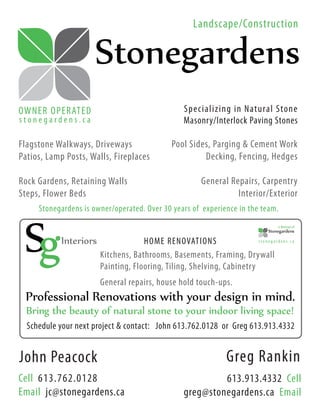 Landscape/Construction

                     Stonegardens
OW NER OPER AT E D                                 Specializing in Natural Stone
stonegardens.ca                                    Masonry/Interlock Paving Stones

Flagstone Walkways, Driveways                  Pool Sides, Parging & Cement Work
Patios, Lamp Posts, Walls, Fireplaces                   Decking, Fencing, Hedges

Rock Gardens, Retaining Walls                           General Repairs, Carpentry
Steps, Flower Beds                                                Interior/Exterior
     Stonegardens is owner/operated. Over 30 years of experience in the team.
                                                                                  a division of
                                                                              Stonegardens

            Interiors                HOME RENOVATIONS                   stonegardens.ca


                        Kitchens, Bathrooms, Basements, Framing, Drywall
                        Painting, Flooring, Tiling, Shelving, Cabinetry
                        General repairs, house hold touch-ups.
 Professional Renovations with your design in mind.
  Bring the beauty of natural stone to your indoor living space!
  Schedule your next project & contact: John 613.762.0128 or Greg 613.913.4332


John Peacock                                                    Greg Rankin
Cell 613.762.0128                                           613.913.4332 Cell
Email jc@stonegardens.ca                           greg@stonegardens.ca Email
 