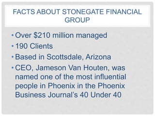 FACTS ABOUT STONEGATE FINANCIAL
GROUP
• Over $210 million managed
• 190 Clients
• Based in Scottsdale, Arizona
• CEO, Jameson Van Houten, was
named one of the most influential
people in Phoenix in the Phoenix
Business Journal’s 40 Under 40
 