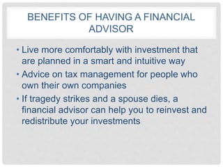 BENEFITS OF HAVING A FINANCIAL
ADVISOR
• Live more comfortably with investment that
are planned in a smart and intuitive way
• Advice on tax management for people who
own their own companies
• If tragedy strikes and a spouse dies, a
financial advisor can help you to reinvest and
redistribute your investments
 