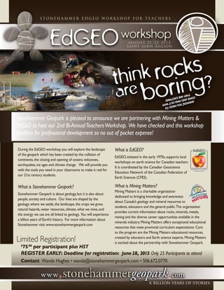 stonehammer education subcommittee
EdGEOworkshop
s t o n e h a m m e r e d g e o w o r k s h o p f o r t e a c h e r s
august 21-22 2013
saint john region
Stonehammer Geopark is pleased to announce we are partnering with Mining Matters &
EdGEO to host our 2nd Bi-AnnualTeachersWorkshop. We have checked and this workshop
qualifies for professional development so no out of pocket expense!
During the EdGEO workshop you will explore the landscape
of the geopark which has been created by the collision of
continents,the closing and opening of oceans,volcanoes,
earthquakes,ice ages and climate change. We will provide you
with the tools you need in your classrooms to make it real for
our 21st century students.
What is Stonehammer Geopark?
Stonehammer Geopark is about geology,but it is also about
people,society and culture. Our lives are shaped by the
geology;where we settle,the landscape,the crops we grow,
natural hazards,water resources,climate,what we mine,and
the energy we use are all linked to geology. You will experience
a billion years of Earth’s history. For more information about
Stonehammer visit:www.stonehammergeopark.com
What is EdGEO?
EdGEO,initiated in the early 1970s,supports local
workshops on earth science for Canadian teachers.
It is coordinated by the Canadian Geoscience
Education Network of the Canadian Federation of
Earth Sciences (CFES).
What is Mining Matters?
Mining Matters is a charitable organization
dedicated to bringing knowledge and awareness
about Canada’s geology and mineral resources to
students,educators and the general public.The organization
provides current information about rocks,minerals,metals,
mining and the diverse career opportunities available in the
minerals industry.Mining Matters offers exceptional educational
resources that meet provincial curriculum expectations.Core
to the program are the Mining Matters educational resources,
created by educators and Earth science experts.Mining Matters
is excited about the partnership with Stonehammer Geopark.
Limited Registration!
	 $
75.00
per participant plus HST
	 Register Early: Deadline for registration: June28, 2013 Only 25 Participants to attend
	 Contact: Wanda Hughes • wanda@stonehammergeopark.com • 506.672.0770
think rocks
are boring?
ANSWER:Youneedto
comeandfindoutwhy
theyareExciting!
 