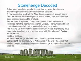 October 2009 Stonehenge Mystery  -  Riquette Mory Other team members found evidence that some of the stones at Stonehenge were transported earlier than believed. A new geological study of the Altar Stone suggests it actually came from the Brecon Beacons region of inland Wales, thus it would have been dragged overland to England.  Furthermore, fragments of the same type of Welsh stone were identified from the nearby Stonehenge Cursus. The Cursus had been created centuries before the stone circle was constructed.  "It's making us think that this connection with Wales might really have been quite long lasting and not just to do with Stonehenge,"  Parker Pearson  said.  Last but not least - Professor  Darvill  (of Bournemouth University ) and Professor  Wainwright   (of the Society of Antiquaries in the UK ) theorized that ancient people made pilgrimages to Stonehenge in hopes of a cure for their ills. Stonehenge Decoded 
