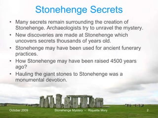 Stonehenge Secrets Many secrets remain surrounding the creation of Stonehenge. Archaeologists try to unravel the mystery. New discoveries are made at Stonehenge which uncovers secrets thousands of years old.  Stonehenge may have been used for ancient funerary practices. How Stonehenge may have been raised 4500 years ago? Hauling the giant stones to Stonehenge was a monumental devotion.  October 2009 Stonehenge Mystery  -  Riquette Mory 